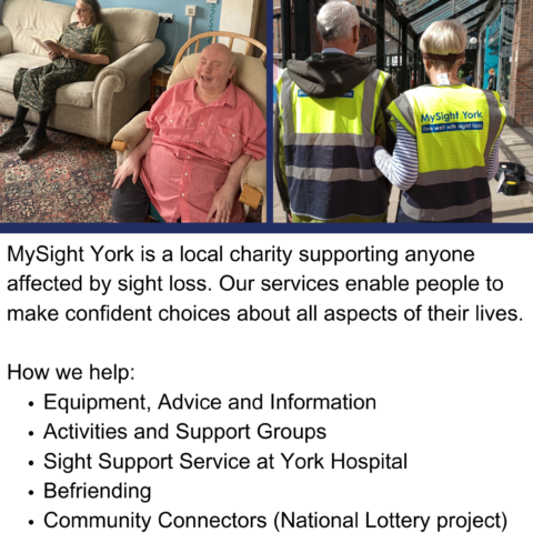 A poster with MySight York's blue logo at the top. There are two photos underneath, the first is of a volunteer reading to a member and the second photo is of two volunteers partaking in Sighted Guide Training, wearing hi-vis MySight York vests. The text beneath the images reads, MySight York is a local charity supporting anyone affected by sight loss. Our services enable people to make confident choices about all aspects of their lives. How we help: Equipment, Advice and Information, Activities and Support Groups, Sight Support Service at York Hospital, Befriending, Community Connectors (National Lottery project), Counselling, Technology Support, and Volunteering. On the lowest part of the poster is the website URL, www.mysightyork.org.