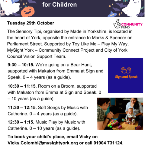 A poster with a Halloween themed banner, the title reads, Integrated Storytelling and Music Sessions for Children. The text beneath reads, Tuesday 29th October. The Sensory Tipi, organised by Made in Yorkshire, is located in the heart of York, opposite the entrance to Marks & Spencer on Parliament Street. Supported by Toy Like Me – Play My Way, MySight York – Community Connect Project and City of York Council Vision Support Team. 9:30 – 10:15. We’re going on a Bear Hunt, supported with Makaton from Emma at Sign and Speak. 0 – 4 years (as a guide). 10:30 – 11:15. Room on a Broom, supported with Makaton from Emma at Sign and Speak. 0 – 10 years (as a guide). 11:30 – 12:15. Soft Songs by Music with Catherine. 0 – 4 years (as a guide). 12:30 – 1:15. Music Play by Music with Catherine. 0 – 10 years (as a guide). To book your child’s place, email Vicky on Vicky.Colombi@mysightyork.org or call 01904 731124. Logos are also included on the poster, such as Toy Like Me, MySight York, City of York Council, Sign and Speak and the Community Fund logo.